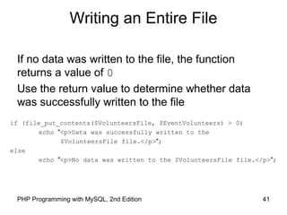 41PHP Programming with MySQL, 2nd Edition
Writing an Entire File
if (file_put_contents($VolunteersFile, $EventVolunteers) > 0)
echo "<p>Data was successfully written to the
$VolunteersFile file.</p>";
else
echo "<p>No data was written to the $VolunteersFile file.</p>";
If no data was written to the file, the function
returns a value of 0
Use the return value to determine whether data
was successfully written to the file
 