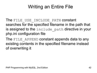 42PHP Programming with MySQL, 2nd Edition
Writing an Entire File
The FILE_USE_INCLUDE_PATH constant
searches for the specified filename in the path that
is assigned to the include_path directive in your
php.ini configuration file
The FILE_APPEND constant appends data to any
existing contents in the specified filename instead
of overwriting it
 