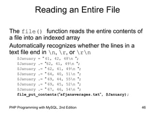 46PHP Programming with MySQL, 2nd Edition
Reading an Entire File
The file() function reads the entire contents of
a file into an indexed array
Automatically recognizes whether the lines in a
text file end in n, r, or rn
$January = " 61, 42, 48n ";
$January .= "62, 41, 49n ";
$January .= " 62, 41, 49n ";
$January .= " 64, 40, 51n ";
$January .= " 69, 44, 55n ";
$January .= " 69, 45, 52n ";
$January .= " 67, 46, 54n ";
file_put_contents("sfjanaverages.txt", $January);
 