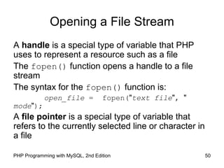 50PHP Programming with MySQL, 2nd Edition
Opening a File Stream
A handle is a special type of variable that PHP
uses to represent a resource such as a file
The fopen() function opens a handle to a file
stream
The syntax for the fopen() function is:
open_file = fopen("text file", "
mode");
A file pointer is a special type of variable that
refers to the currently selected line or character in
a file
 