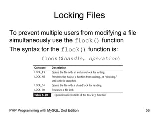 56PHP Programming with MySQL, 2nd Edition
Locking Files
To prevent multiple users from modifying a file
simultaneously use the flock() function
The syntax for the flock() function is:
flock($handle, operation)
 