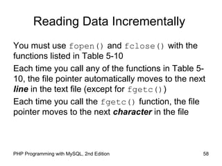 58PHP Programming with MySQL, 2nd Edition
Reading Data Incrementally
You must use fopen() and fclose() with the
functions listed in Table 5-10
Each time you call any of the functions in Table 5-
10, the file pointer automatically moves to the next
line in the text file (except for fgetc())
Each time you call the fgetc() function, the file
pointer moves to the next character in the file
 