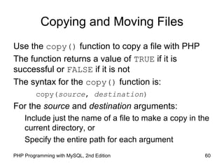 60PHP Programming with MySQL, 2nd Edition
Copying and Moving Files
Use the copy() function to copy a file with PHP
The function returns a value of TRUE if it is
successful or FALSE if it is not
The syntax for the copy() function is:
copy(source, destination)
For the source and destination arguments:
Include just the name of a file to make a copy in the
current directory, or
Specify the entire path for each argument
 