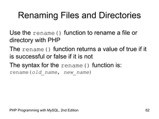 62PHP Programming with MySQL, 2nd Edition
Renaming Files and Directories
Use the rename() function to rename a file or
directory with PHP
The rename() function returns a value of true if it
is successful or false if it is not
The syntax for the rename() function is:
rename(old_name, new_name)
 