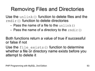 63PHP Programming with MySQL, 2nd Edition
Removing Files and Directories
Use the unlink() function to delete files and the
rmdir() function to delete directories
- Pass the name of a file to the unlink()
- Pass the name of a directory to the rmdir()
Both functions return a value of true if successful
or false if not
Use the file_exists() function to determine
whether a file or directory name exists before you
attempt to delete it
 