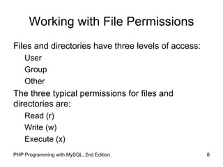 8PHP Programming with MySQL, 2nd Edition
Working with File Permissions
Files and directories have three levels of access:
User
Group
Other
The three typical permissions for files and
directories are:
Read (r)
Write (w)
Execute (x)
 