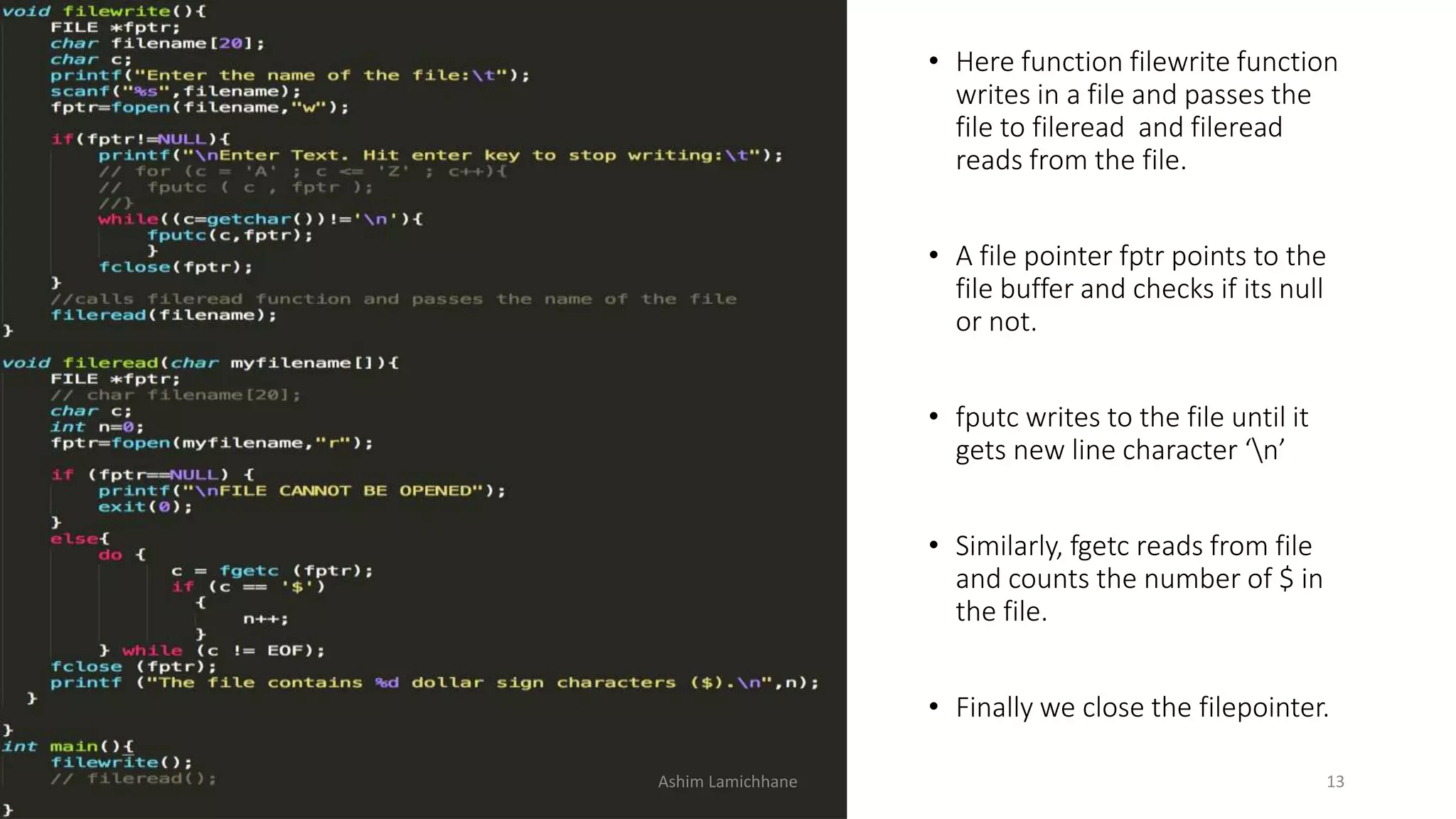 Ashim Lamichhane 13
• Here function filewrite function
writes in a file and passes the
file to fileread and fileread
reads from the file.
• A file pointer fptr points to the
file buffer and checks if its null
or not.
• fputc writes to the file until it
gets new line character ‘n’
• Similarly, fgetc reads from file
and counts the number of $ in
the file.
• Finally we close the filepointer.
 
