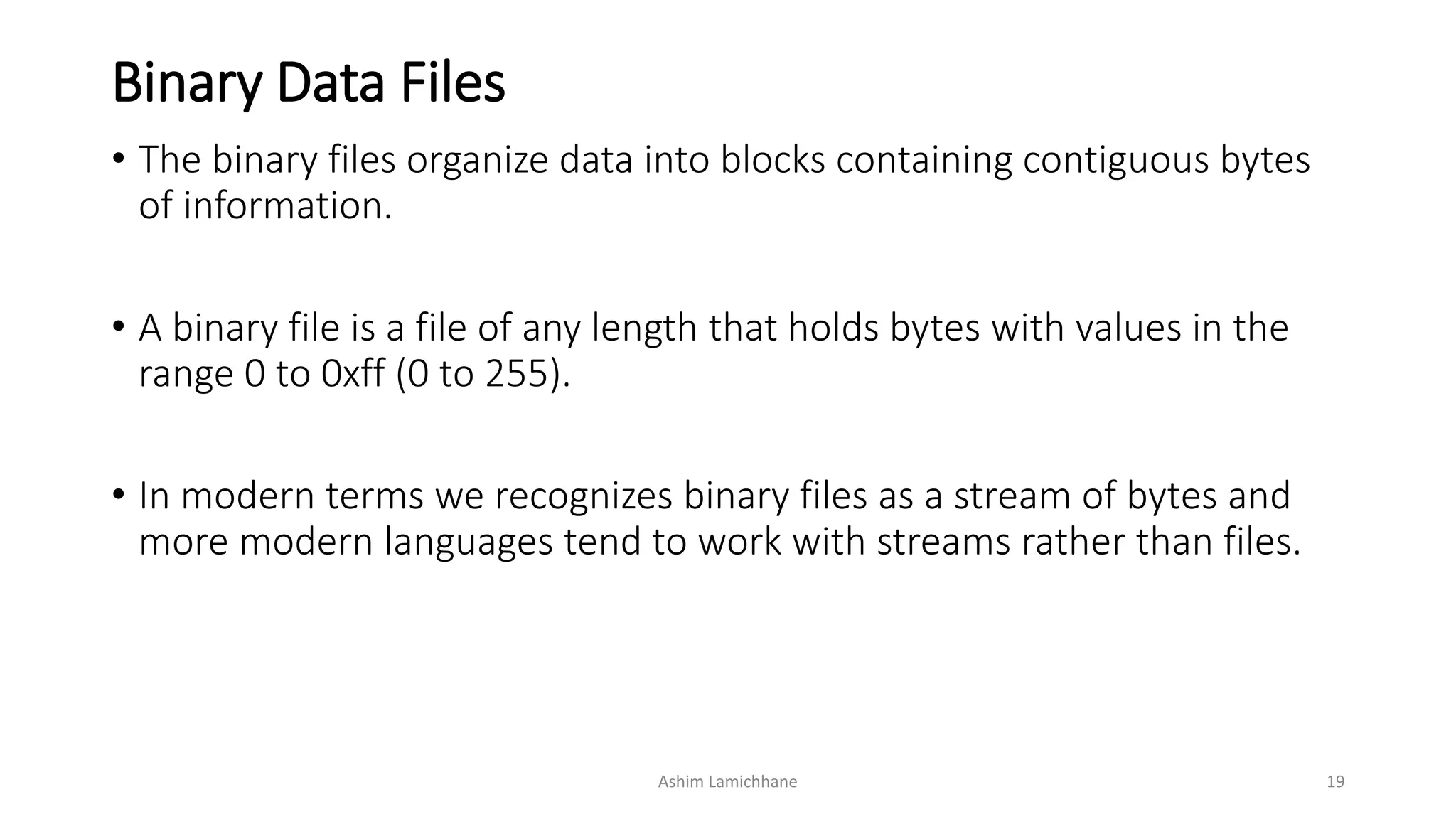 Binary Data Files
• The binary files organize data into blocks containing contiguous bytes
of information.
• A binary file is a file of any length that holds bytes with values in the
range 0 to 0xff (0 to 255).
• In modern terms we recognizes binary files as a stream of bytes and
more modern languages tend to work with streams rather than files.
Ashim Lamichhane 19
 
