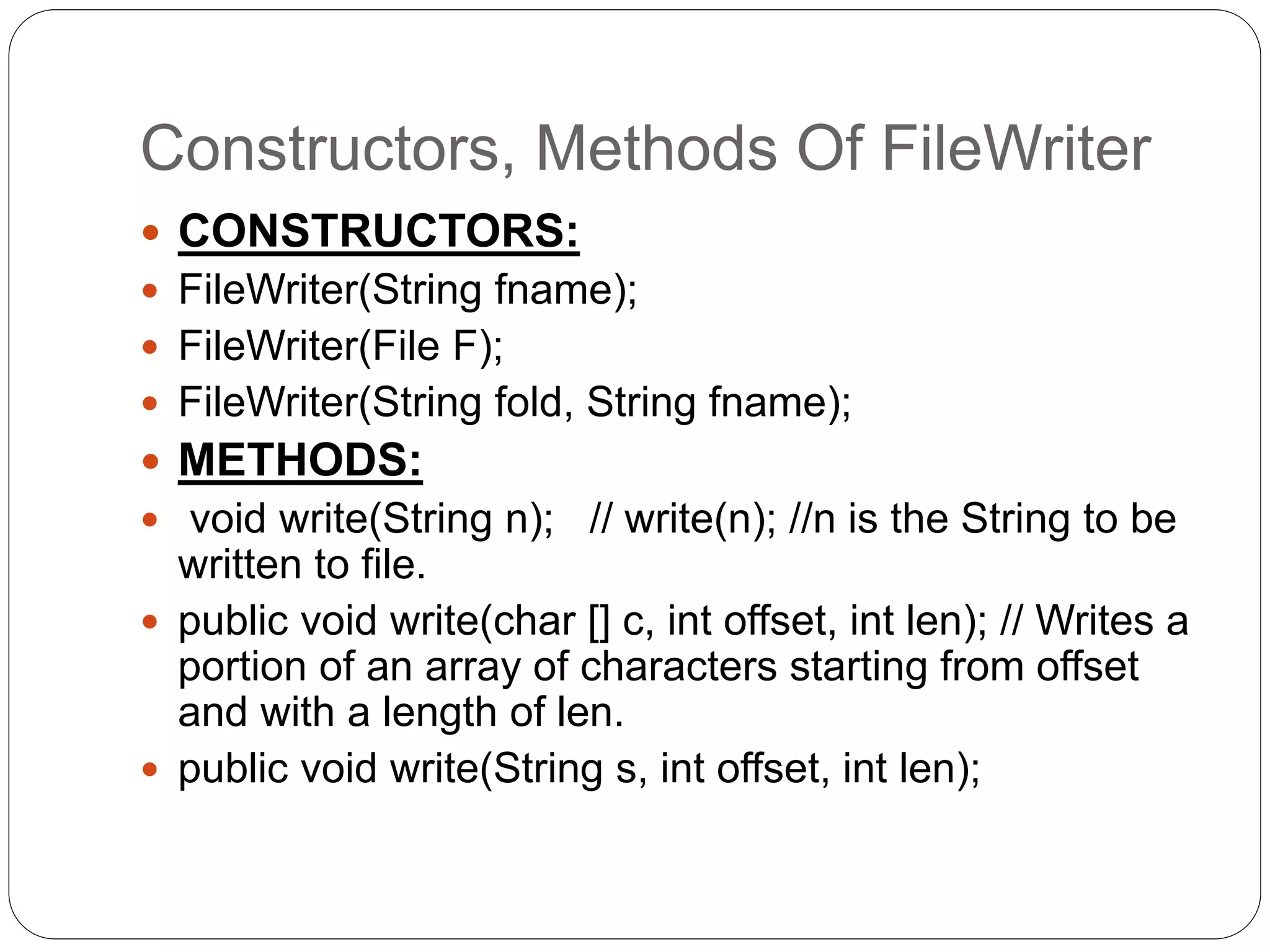 Constructors, Methods Of FileWriter
 CONSTRUCTORS:
 FileWriter(String fname);
 FileWriter(File F);
 FileWriter(String fold, String fname);
 METHODS:
 void write(String n); // write(n); //n is the String to be
written to file.
 public void write(char [] c, int offset, int len); // Writes a
portion of an array of characters starting from offset
and with a length of len.
 public void write(String s, int offset, int len);
 