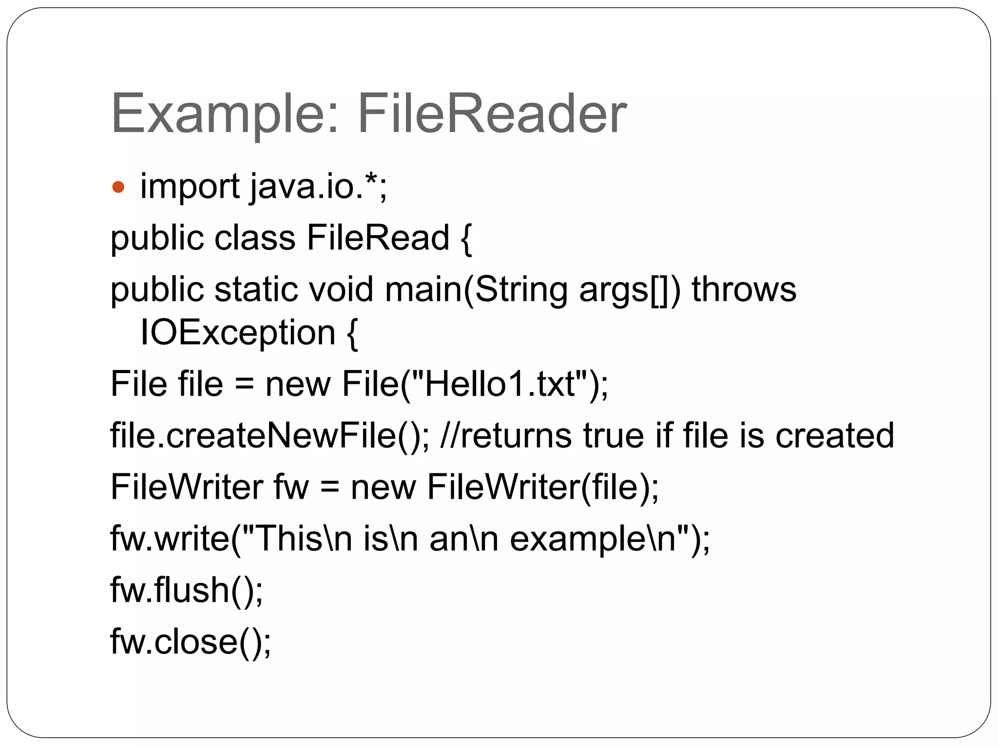 Example: FileReader
 import java.io.*;
public class FileRead {
public static void main(String args[]) throws
IOException {
File file = new File("Hello1.txt");
file.createNewFile(); //returns true if file is created
FileWriter fw = new FileWriter(file);
fw.write("Thisn isn ann examplen");
fw.flush();
fw.close();
 