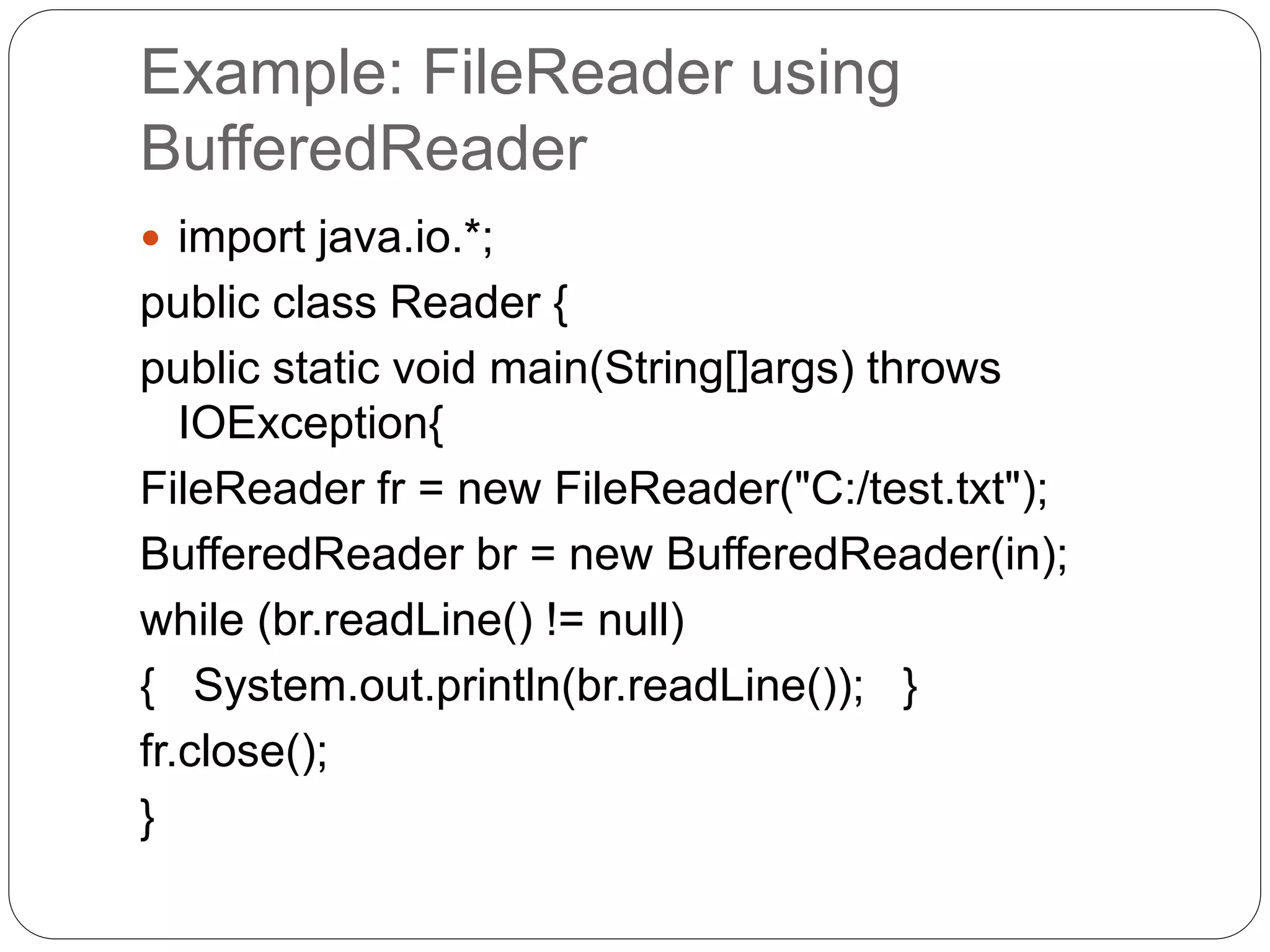 Example: FileReader using
BufferedReader
 import java.io.*;
public class Reader {
public static void main(String[]args) throws
IOException{
FileReader fr = new FileReader("C:/test.txt");
BufferedReader br = new BufferedReader(in);
while (br.readLine() != null)
{ System.out.println(br.readLine()); }
fr.close();
}
 
