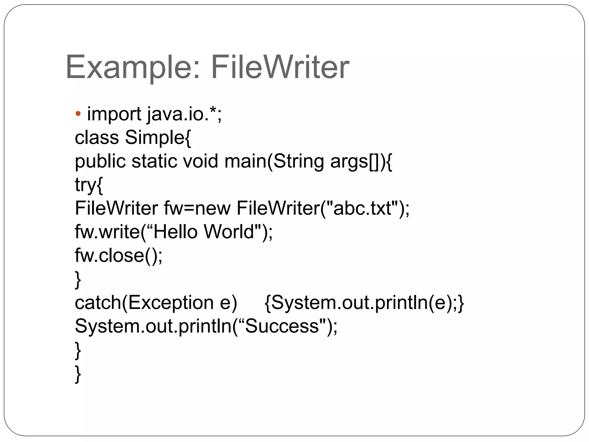 Example: FileWriter
• import java.io.*;
class Simple{
public static void main(String args[]){
try{
FileWriter fw=new FileWriter("abc.txt");
fw.write(“Hello World");
fw.close();
}
catch(Exception e) {System.out.println(e);}
System.out.println(“Success");
}
}
 