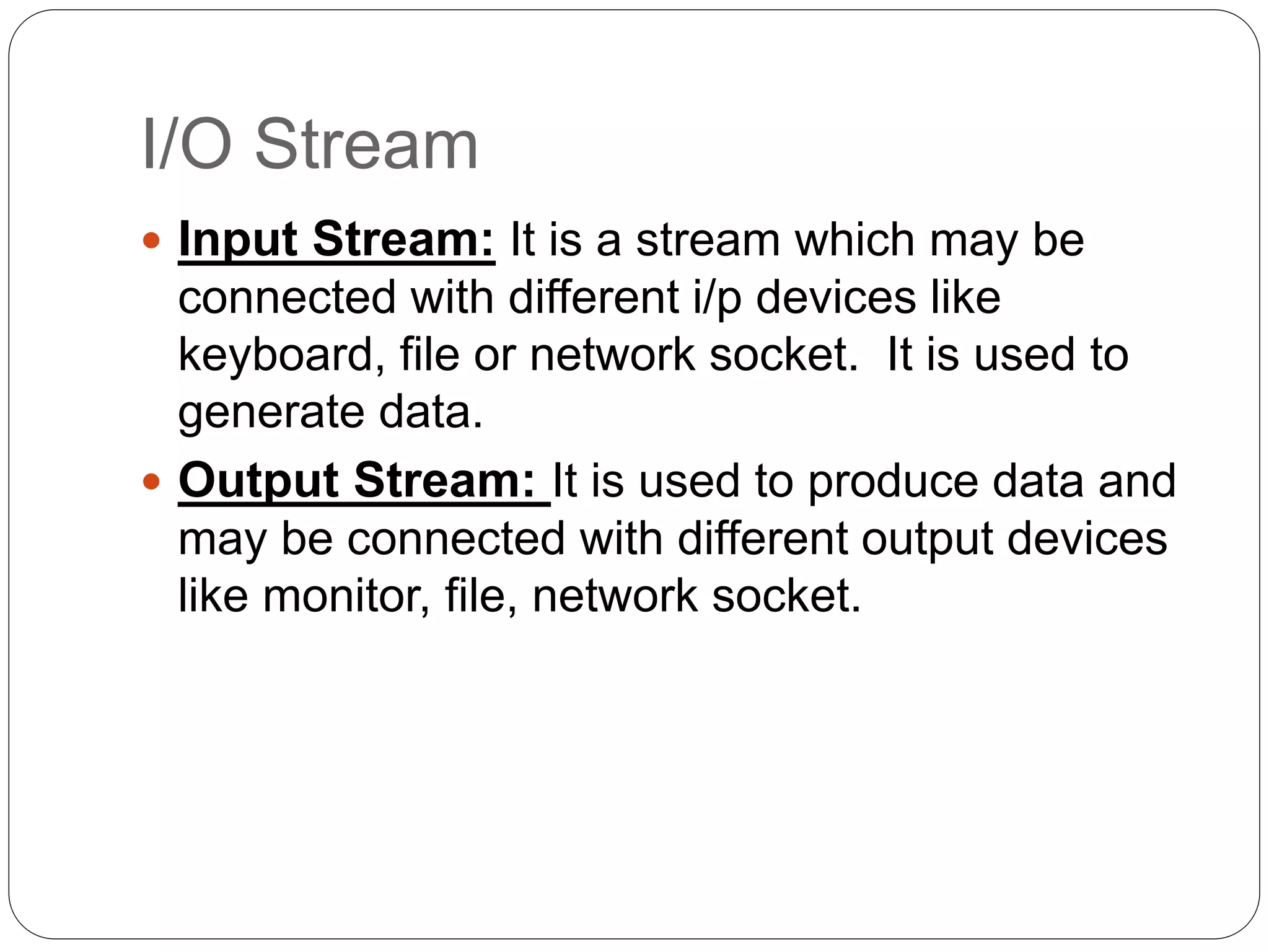 I/O Stream
 Input Stream: It is a stream which may be
connected with different i/p devices like
keyboard, file or network socket. It is used to
generate data.
 Output Stream: It is used to produce data and
may be connected with different output devices
like monitor, file, network socket.
 