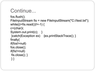 Continue...
fos.flush();
FileInputStream fis = new FileInputStream("C://test.txt");
while((i=fis.read())!=-1) {
c=(char)i;
System.out.print(c); }
}catch(Exception ex) {ex.printStackTrace(); }
finally{
if(fos!=null)
fos.close();
if(fis!=null)
fis.close(); }
} }
 