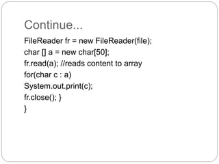 Continue...
FileReader fr = new FileReader(file);
char [] a = new char[50];
fr.read(a); //reads content to array
for(char c : a)
System.out.print(c);
fr.close(); }
}
 
