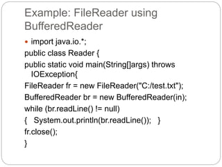 Example: FileReader using
BufferedReader
 import java.io.*;
public class Reader {
public static void main(String[]args) throws
IOException{
FileReader fr = new FileReader("C:/test.txt");
BufferedReader br = new BufferedReader(in);
while (br.readLine() != null)
{ System.out.println(br.readLine()); }
fr.close();
}
 