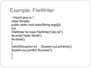 Example: FileWriter
• import java.io.*;
class Simple{
public static void main(String args[]){
try{
FileWriter fw=new FileWriter("abc.txt");
fw.write(“Hello World");
fw.close();
}
catch(Exception e) {System.out.println(e);}
System.out.println(“Success");
}
}
 