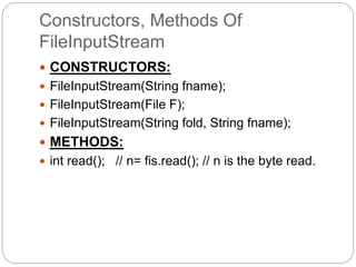 Constructors, Methods Of
FileInputStream
 CONSTRUCTORS:
 FileInputStream(String fname);
 FileInputStream(File F);
 FileInputStream(String fold, String fname);
 METHODS:
 int read(); // n= fis.read(); // n is the byte read.
 