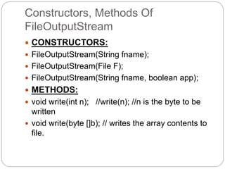 Constructors, Methods Of
FileOutputStream
 CONSTRUCTORS:
 FileOutputStream(String fname);
 FileOutputStream(File F);
 FileOutputStream(String fname, boolean app);
 METHODS:
 void write(int n); //write(n); //n is the byte to be
written
 void write(byte []b); // writes the array contents to
file.
 