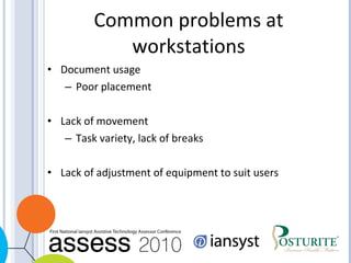Common problems at workstations Document usage Poor placement Lack of movement Task variety, lack of breaks Lack of adjustment of equipment to suit users 