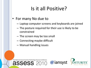 Is it all Positive? For many No due to Laptop computer screens and keyboards are joined The posture required for their use is likely to be constrained The screen may be too small Connecting maybe difficult Manual handling issues 