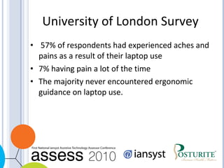 University of London Survey 57% of respondents had experienced aches and pains as a result of their laptop use  7% having pain a lot of the time  The majority never encountered ergonomic guidance on laptop use.  