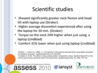 Scientific studies Showed significantly greater neck flexion and head tilt with laptop use (Straker) Higher average discomfort experienced after using the laptop for 20 min. (Straker) Torque on the neck 24% higher when just using  a laptop (Lindblad) Comfort 31% lower when just using laptop (Lindblad) Straker, L., Jones, K.J., Miller, J., ‘A comparison of the posture assumed when using laptop computers and desktop computers’, Applied Ergonomics, 28, 263-268 Lindblad, A. Et all, ‘The effect of using a laptop station compared to using a standard laptop PC on the cervical spine torque, perceived strain and productivity’, Applied Ergonomics, 35, 2004, 147-152 