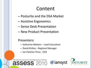 Posturite and the DSA Market Assistive Ergonomics Sense Desk Presentation New Product Presentation Presenters: Katharine Metters – Lead Consultant David Kirtley – Regional Manager Ian Fletcher-Price - CEO Content 
