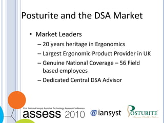 Posturite and the DSA Market Market Leaders 20 years heritage in Ergonomics Largest Ergonomic Product Provider in UK Genuine National Coverage – 56 Field based employees Dedicated Central DSA Advisor 