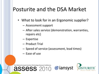 Posturite and the DSA Market What to look for in an Ergonomic supplier? Assessment support After sales service (demonstration, warranties, repairs etc) Expertise Product Trial Speed of service (assessment, lead times) Ease of use 