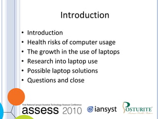 Introduction Introduction  Health risks of computer usage The growth in the use of laptops Research into laptop use Possible laptop solutions Questions and close 
