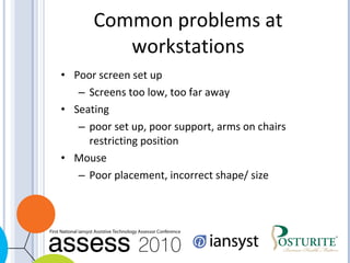 Common problems at workstations Poor screen set up Screens too low, too far away Seating poor set up, poor support, arms on chairs restricting position Mouse Poor placement, incorrect shape/ size 