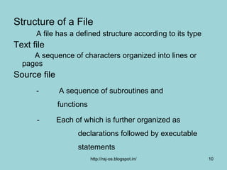 Structure of a File
      A file has a defined structure according to its type
Text file
     A sequence of characters organized into lines or
  pages
Source file
      -       A sequence of subroutines and
              functions

      -       Each of which is further organized as
                    declarations followed by executable
                    statements
                          http://raj-os.blogspot.in/         10
 