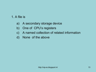 1. A file is

    a)   A secondary storage device
    b)   One of CPU’s registers
    c)   A named collection of related information
    d)   None of the above




                    http://raj-os.blogspot.in/       13
 