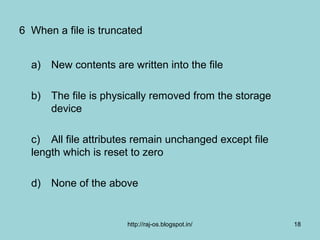 6 When a file is truncated


  a) New contents are written into the file

  b) The file is physically removed from the storage
     device

  c) All file attributes remain unchanged except file
  length which is reset to zero

  d) None of the above


                      http://raj-os.blogspot.in/        18
 