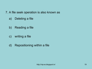 7. A file seek operation is also known as

  a) Deleting a file

  b) Reading a file

  c)   writing a file

  d) Repositioning within a file




                        http://raj-os.blogspot.in/   19
 