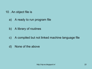 10 . An object file is

  a) A ready to run program file

  b) A library of routines

  c)   A compiled but not linked machine language file

  d) None of the above




                         http://raj-os.blogspot.in/      22
 