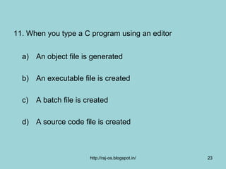 11. When you type a C program using an editor


  a) An object file is generated

  b) An executable file is created

  c)   A batch file is created

  d) A source code file is created



                        http://raj-os.blogspot.in/   23
 