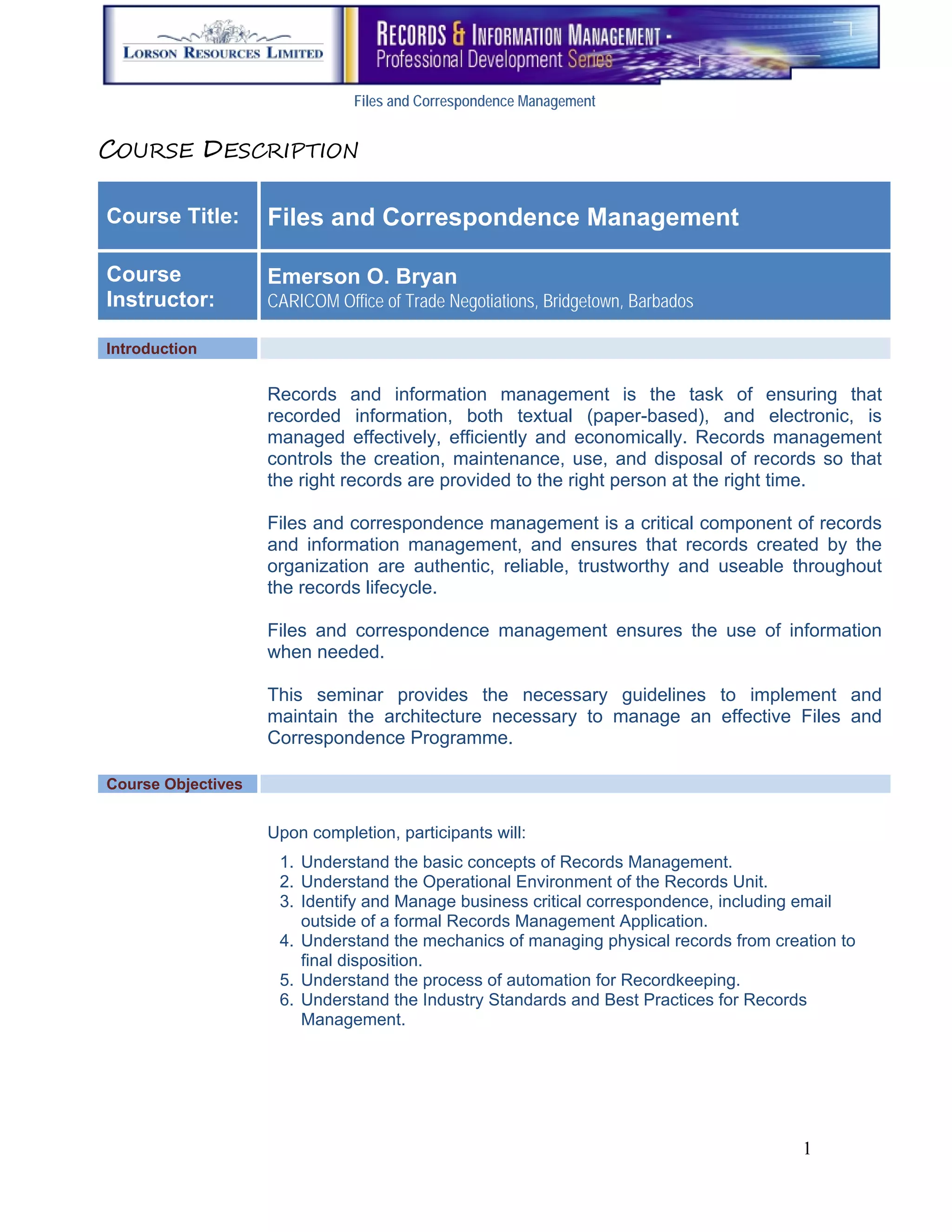 Files and Correspondence Management


COURSE DESCRIPTION

Course Title:       Files and Correspondence Management

Course              Emerson O. Bryan
Instructor:         CARICOM Office of Trade Negotiations, Bridgetown, Barbados

Introduction

                    Records and information management is the task of ensuring that
                    recorded information, both textual (paper-based), and electronic, is
                    managed effectively, efficiently and economically. Records management
                    controls the creation, maintenance, use, and disposal of records so that
                    the right records are provided to the right person at the right time.

                    Files and correspondence management is a critical component of records
                    and information management, and ensures that records created by the
                    organization are authentic, reliable, trustworthy and useable throughout
                    the records lifecycle.

                    Files and correspondence management ensures the use of information
                    when needed.

                    This seminar provides the necessary guidelines to implement and
                    maintain the architecture necessary to manage an effective Files and
                    Correspondence Programme.

Course Objectives


                    Upon completion, participants will:
                     1. Understand the basic concepts of Records Management.
                     2. Understand the Operational Environment of the Records Unit.
                     3. Identify and Manage business critical correspondence, including email
                        outside of a formal Records Management Application.
                     4. Understand the mechanics of managing physical records from creation to
                        final disposition.
                     5. Understand the process of automation for Recordkeeping.
                     6. Understand the Industry Standards and Best Practices for Records
                        Management.




                                                                                       1
 