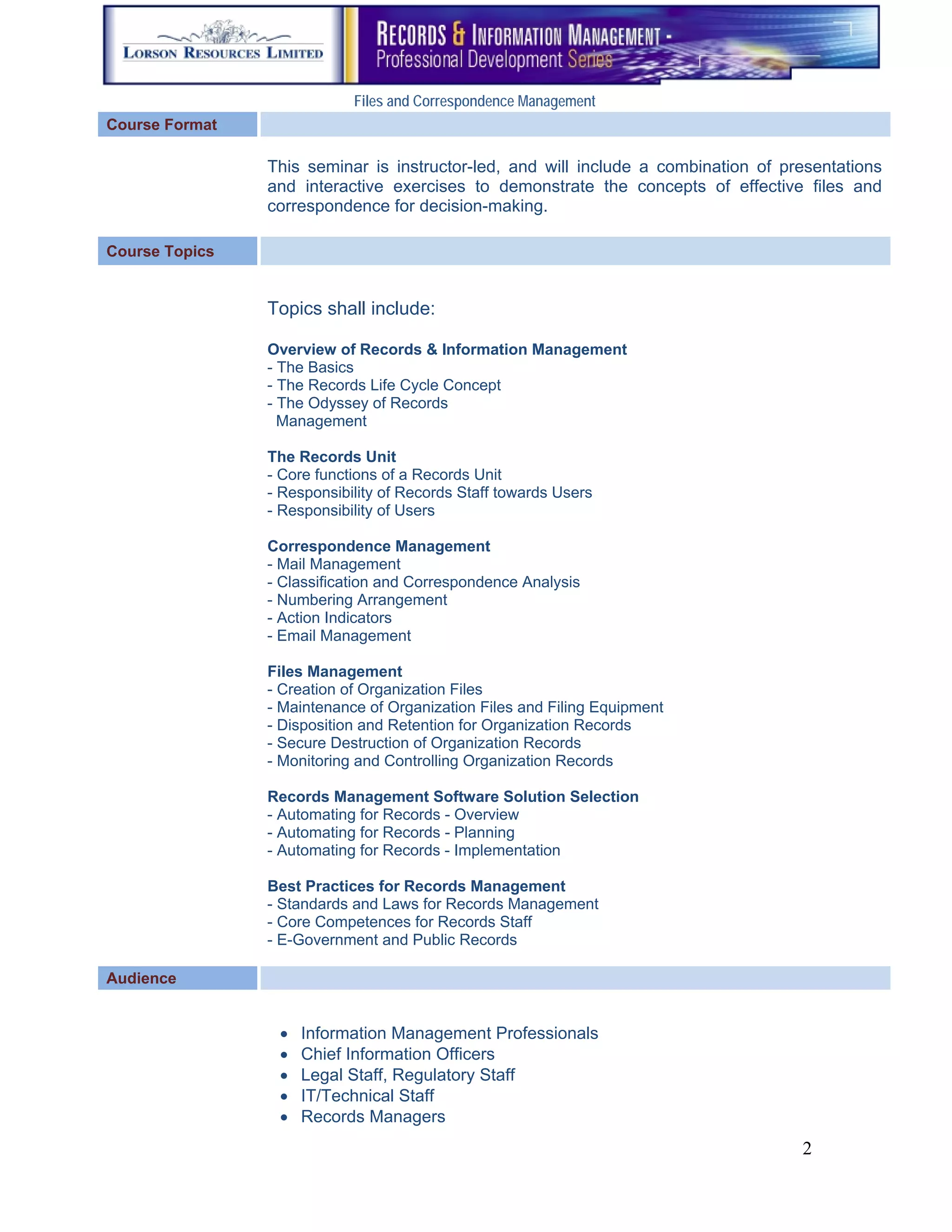 Files and Correspondence Management
Course Format

                This seminar is instructor-led, and will include a combination of presentations
                and interactive exercises to demonstrate the concepts of effective files and
                correspondence for decision-making.

Course Topics


                Topics shall include:

                Overview of Records & Information Management
                - The Basics
                - The Records Life Cycle Concept
                - The Odyssey of Records
                  Management

                The Records Unit
                - Core functions of a Records Unit
                - Responsibility of Records Staff towards Users
                - Responsibility of Users

                Correspondence Management
                - Mail Management
                - Classification and Correspondence Analysis
                - Numbering Arrangement
                - Action Indicators
                - Email Management

                Files Management
                - Creation of Organization Files
                - Maintenance of Organization Files and Filing Equipment
                - Disposition and Retention for Organization Records
                - Secure Destruction of Organization Records
                - Monitoring and Controlling Organization Records

                Records Management Software Solution Selection
                - Automating for Records - Overview
                - Automating for Records - Planning
                - Automating for Records - Implementation

                Best Practices for Records Management
                - Standards and Laws for Records Management
                - Core Competences for Records Staff
                - E-Government and Public Records

Audience         

                       Information Management Professionals
                       Chief Information Officers
                       Legal Staff, Regulatory Staff
                       IT/Technical Staff
                       Records Managers
                                                                                    2
 