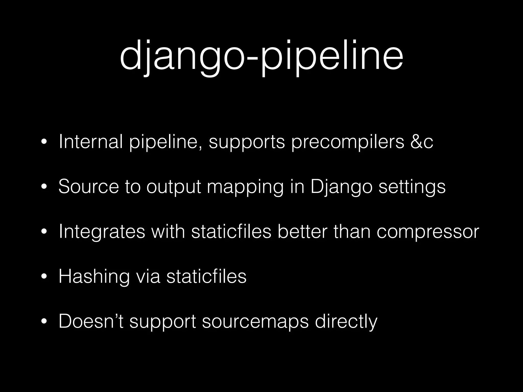 django-pipeline
• Internal pipeline, supports precompilers &c
• Source to output mapping in Django settings
• Integrates with staticﬁles better than compressor
• Hashing via staticﬁles
• Doesn’t support sourcemaps directly
 