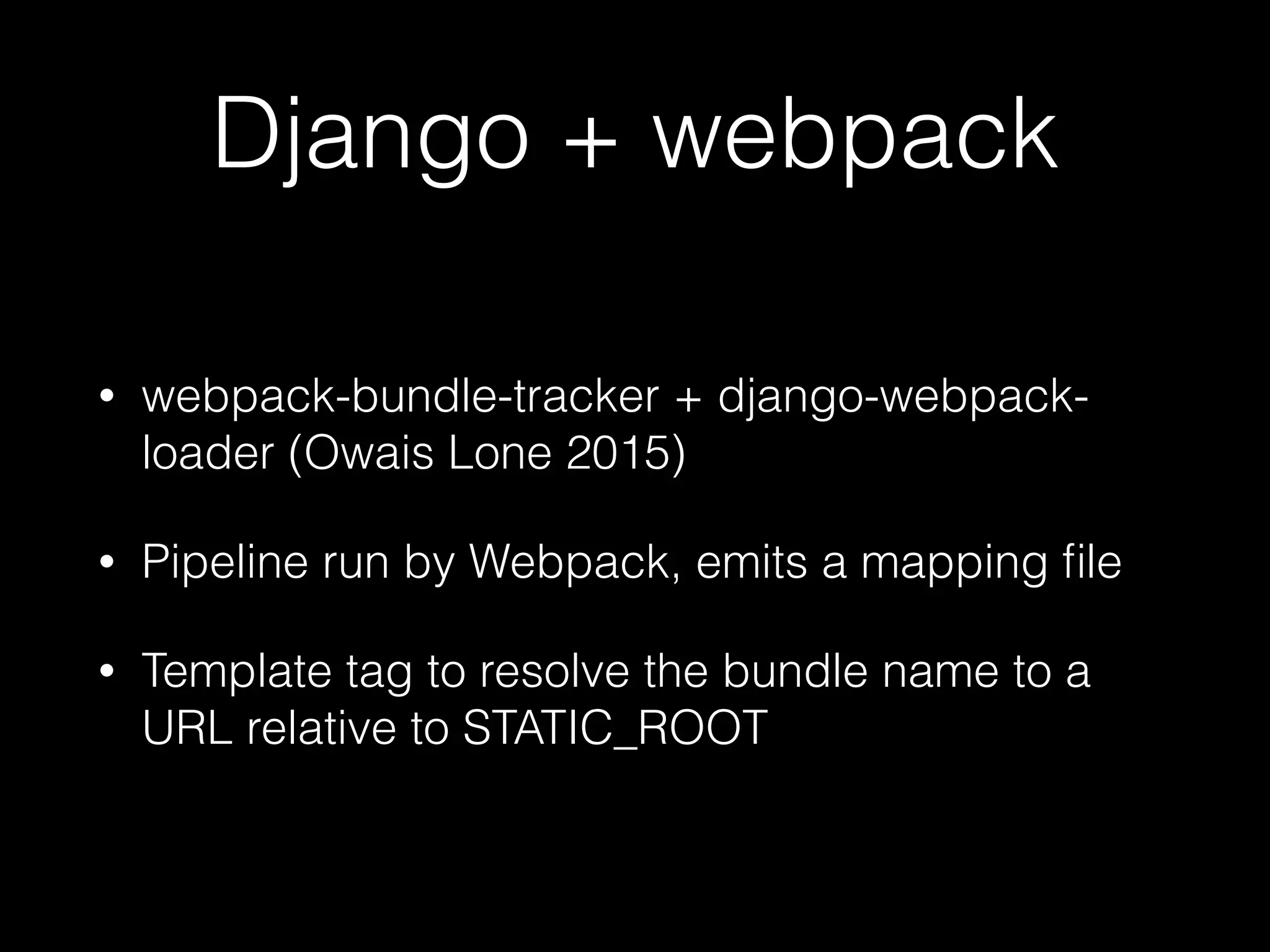 Django + webpack
• webpack-bundle-tracker + django-webpack-
loader (Owais Lone 2015)
• Pipeline run by Webpack, emits a mapping ﬁle
• Template tag to resolve the bundle name to a
URL relative to STATIC_ROOT
 