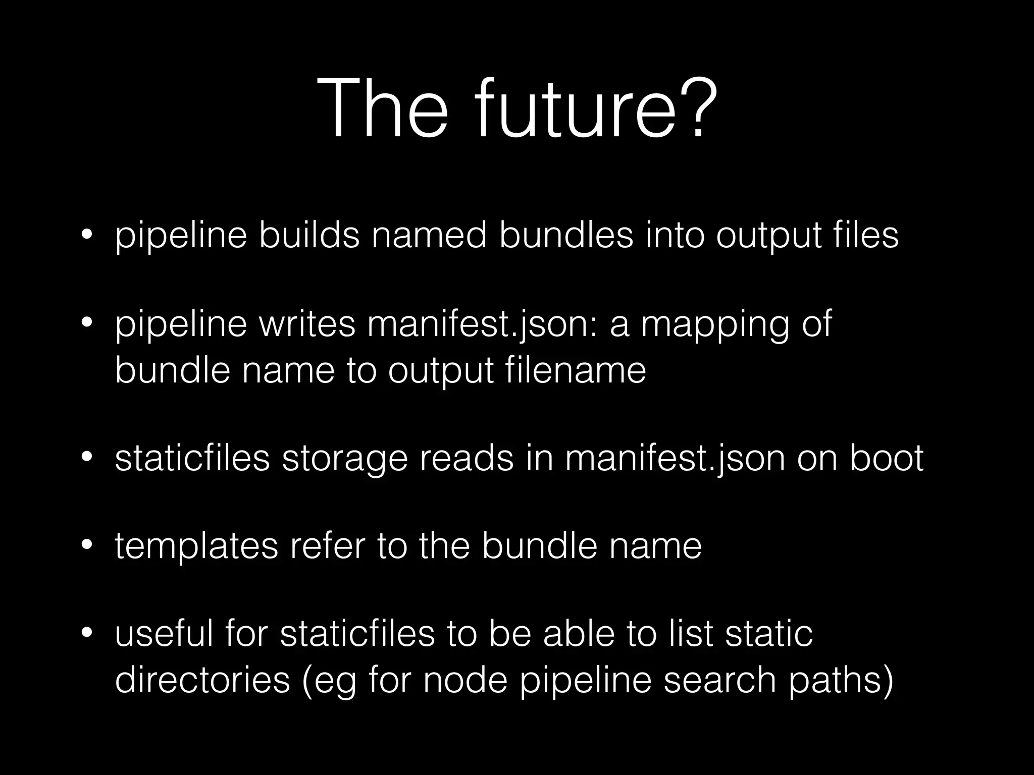 The future?
• pipeline builds named bundles into output ﬁles
• pipeline writes manifest.json: a mapping of
bundle name to output ﬁlename
• staticﬁles storage reads in manifest.json on boot
• templates refer to the bundle name
• useful for staticﬁles to be able to list static
directories (eg for node pipeline search paths)
 