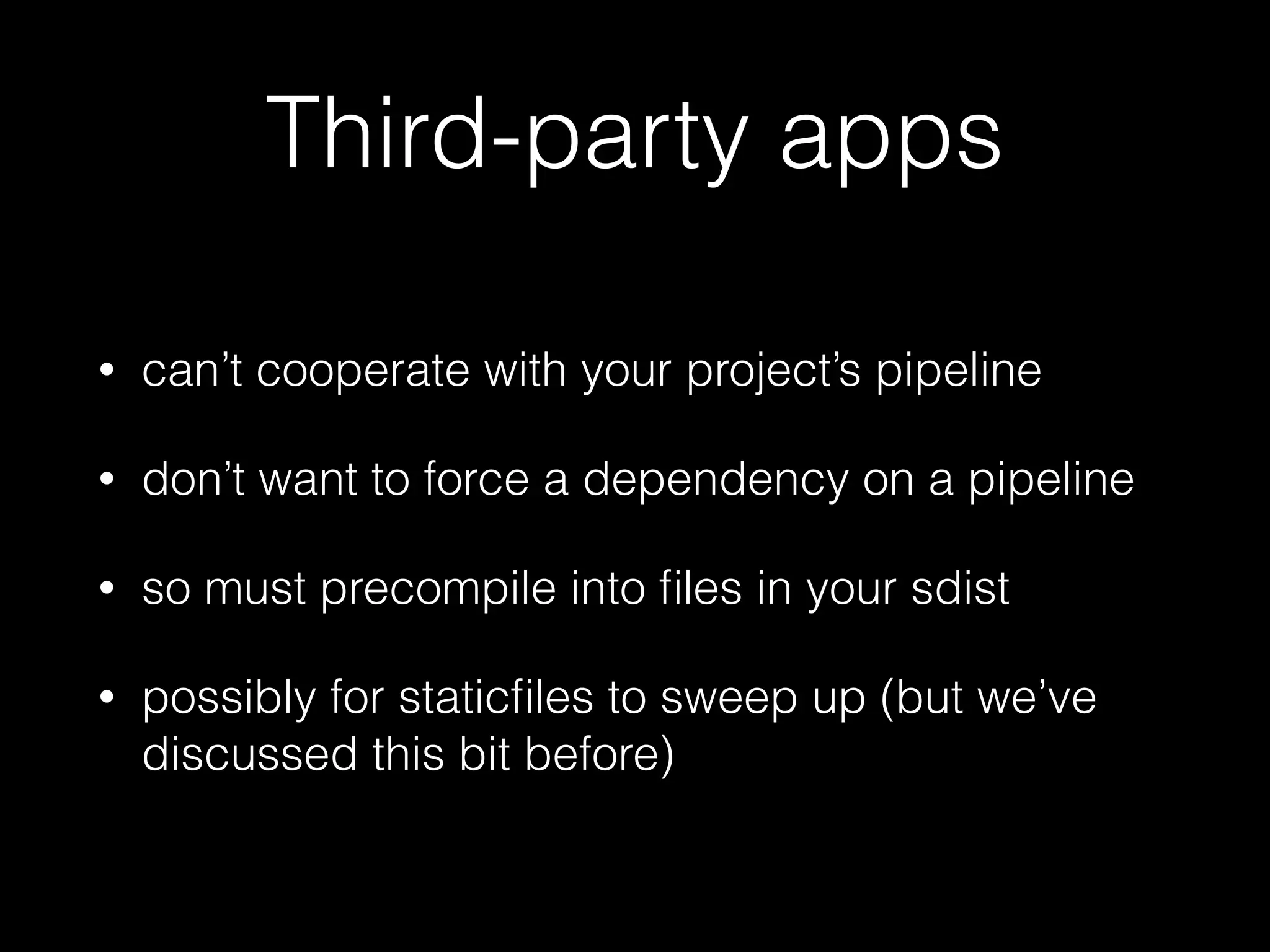 Third-party apps
• can’t cooperate with your project’s pipeline
• don’t want to force a dependency on a pipeline
• so must precompile into ﬁles in your sdist
• possibly for staticﬁles to sweep up (but we’ve
discussed this bit before)
 