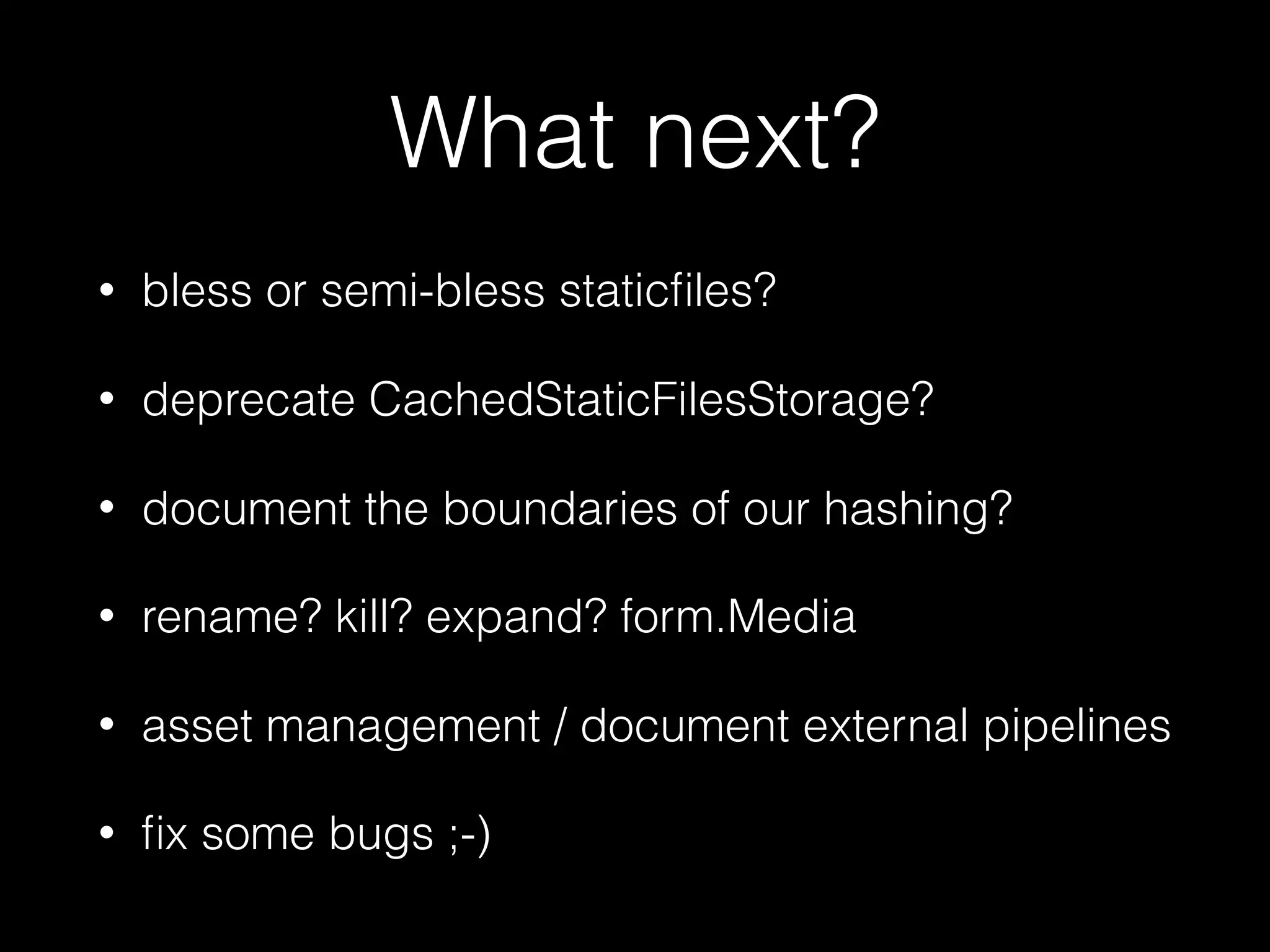 What next?
• bless or semi-bless staticﬁles?
• deprecate CachedStaticFilesStorage?
• document the boundaries of our hashing?
• rename? kill? expand? form.Media
• asset management / document external pipelines
• ﬁx some bugs ;-)
 