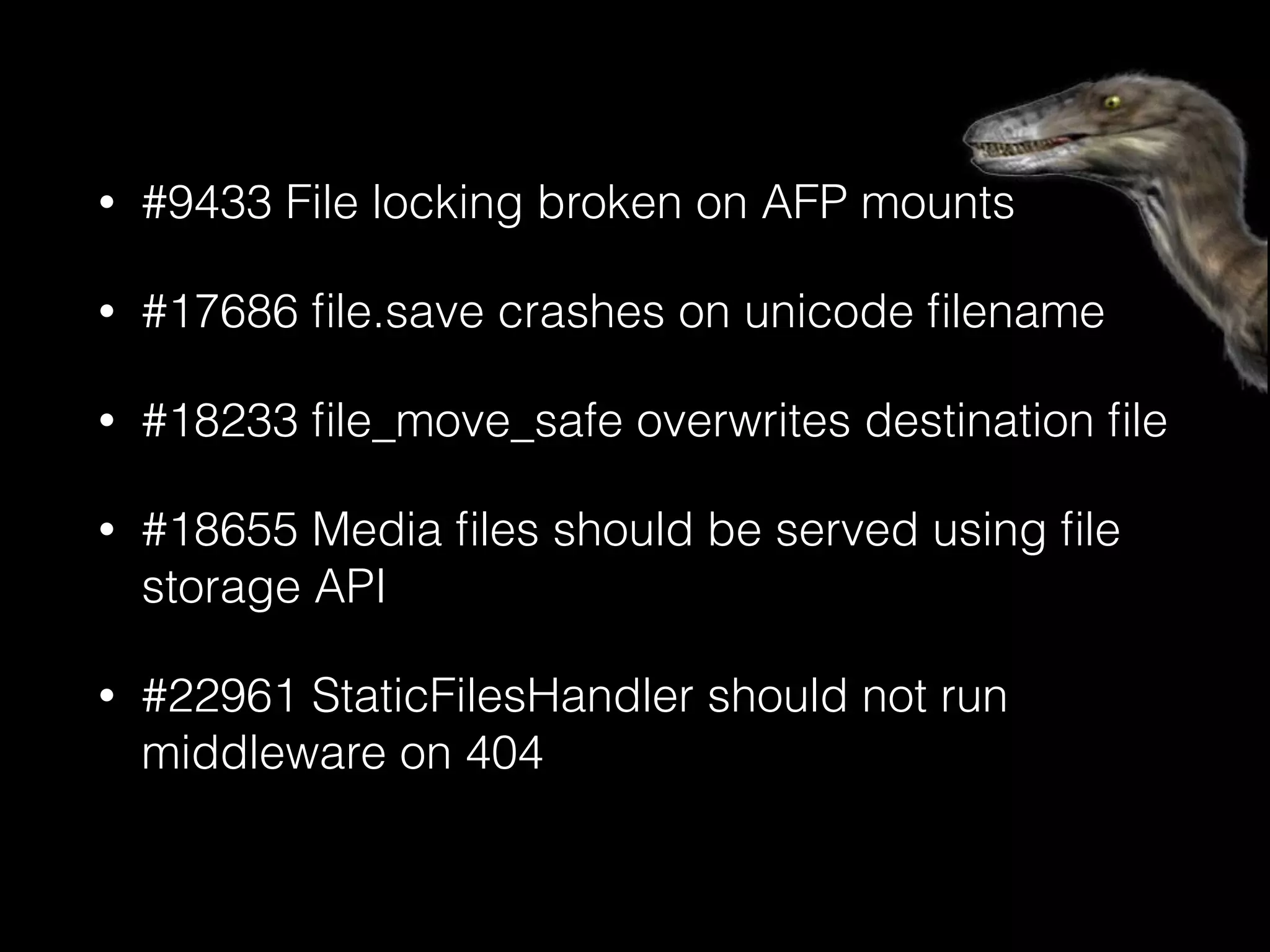 • #9433 File locking broken on AFP mounts
• #17686 ﬁle.save crashes on unicode ﬁlename
• #18233 ﬁle_move_safe overwrites destination ﬁle
• #18655 Media ﬁles should be served using ﬁle
storage API
• #22961 StaticFilesHandler should not run
middleware on 404
 