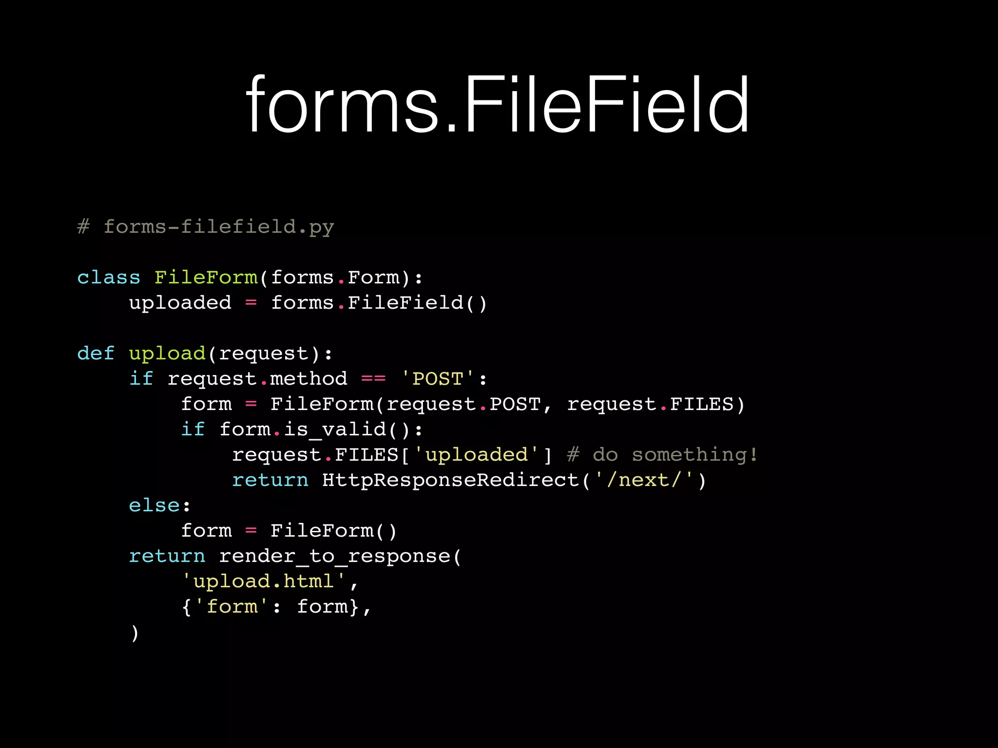 forms.FileField
# forms-filefield.py
class FileForm(forms.Form):
uploaded = forms.FileField()
def upload(request):
if request.method == 'POST':
form = FileForm(request.POST, request.FILES)
if form.is_valid():
request.FILES['uploaded'] # do something!
return HttpResponseRedirect('/next/')
else:
form = FileForm()
return render_to_response(
'upload.html',
{'form': form},
)
 