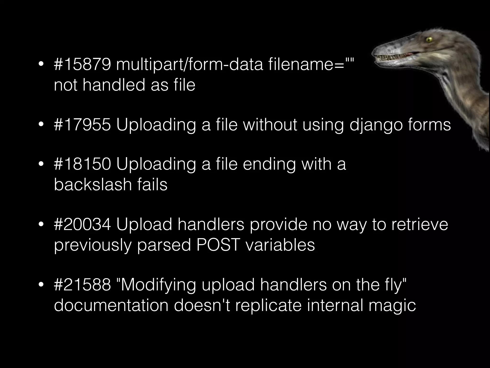 • #15879 multipart/form-data ﬁlename="" 
not handled as ﬁle
• #17955 Uploading a ﬁle without using django forms
• #18150 Uploading a ﬁle ending with a 
backslash fails
• #20034 Upload handlers provide no way to retrieve
previously parsed POST variables
• #21588 "Modifying upload handlers on the ﬂy"
documentation doesn't replicate internal magic
 