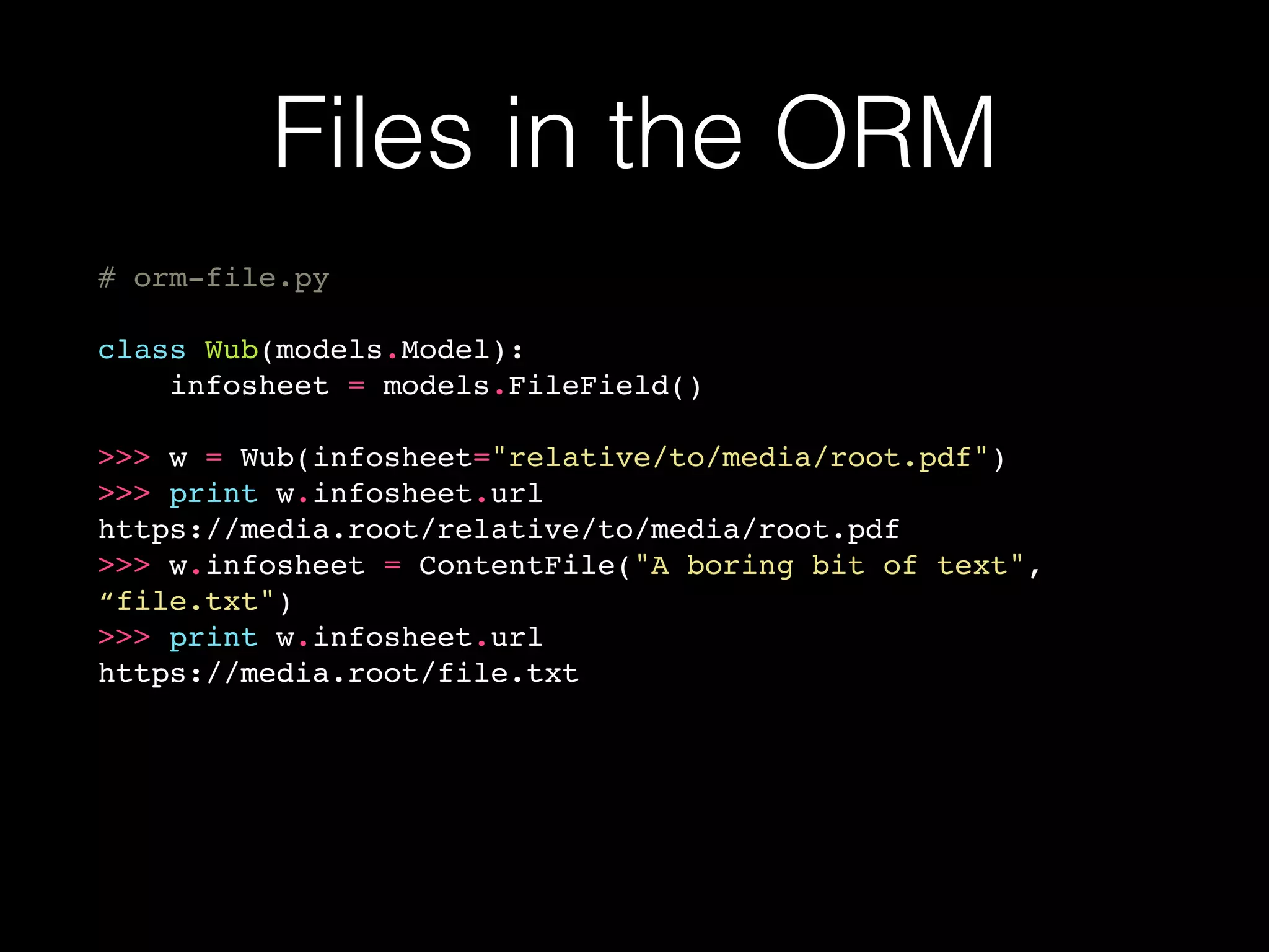 Files in the ORM
# orm-file.py
class Wub(models.Model):
infosheet = models.FileField()
>>> w = Wub(infosheet="relative/to/media/root.pdf")
>>> print w.infosheet.url
https://media.root/relative/to/media/root.pdf
>>> w.infosheet = ContentFile("A boring bit of text",
“file.txt")
>>> print w.infosheet.url
https://media.root/file.txt
 