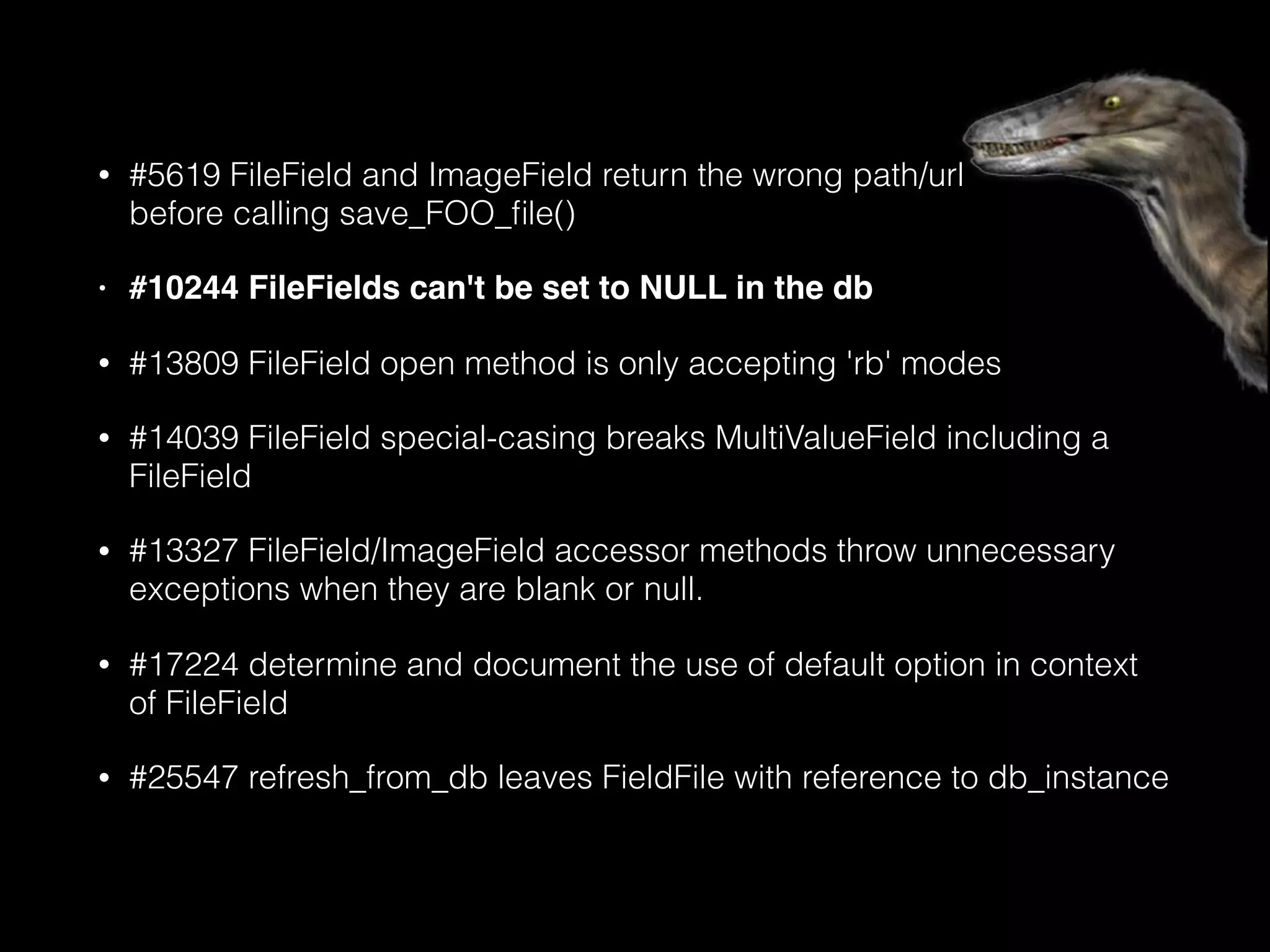 • #5619 FileField and ImageField return the wrong path/url 
before calling save_FOO_ﬁle()
• #10244 FileFields can't be set to NULL in the db
• #13809 FileField open method is only accepting 'rb' modes
• #14039 FileField special-casing breaks MultiValueField including a
FileField
• #13327 FileField/ImageField accessor methods throw unnecessary
exceptions when they are blank or null.
• #17224 determine and document the use of default option in context
of FileField
• #25547 refresh_from_db leaves FieldFile with reference to db_instance
 